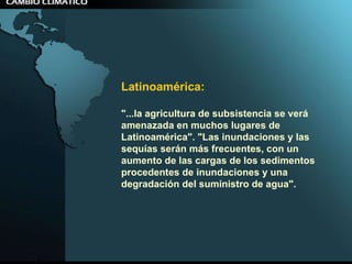 Latinoamérica:  "...la agricultura de subsistencia se verá amenazada en muchos lugares de Latinoamérica". "Las inundaciones y las sequías serán más frecuentes, con un aumento de las cargas de los sedimentos procedentes de inundaciones y una degradación del suministro de agua".  