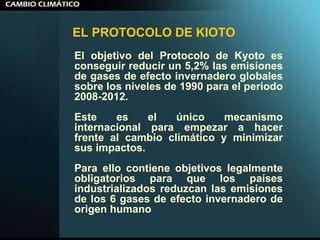 EL PROTOCOLO DE KIOTO El objetivo del Protocolo de Kyoto es conseguir reducir un 5,2% las emisiones de gases de efecto invernadero globales sobre los niveles de 1990 para el periodo 2008-2012.  Este es el único mecanismo internacional para empezar a hacer frente al cambio climático y minimizar sus impactos.  Para ello contiene objetivos legalmente obligatorios para que los países industrializados reduzcan las emisiones de los 6 gases de efecto invernadero de origen humano 