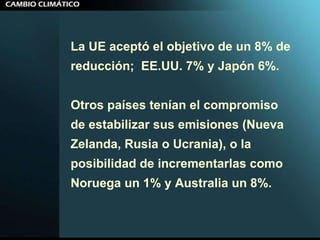 La UE aceptó el objetivo de un 8% de reducción;  EE.UU. 7% y Japón 6%. Otros países tenían el compromiso de estabilizar sus emisiones (Nueva  Zelanda, Rusia o Ucrania), o la posibilidad de incrementarlas como  Noruega un 1% y Australia un 8%. 