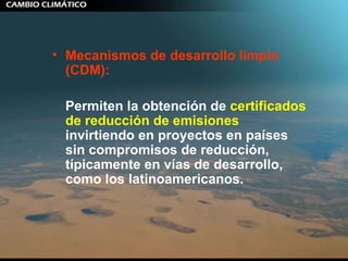 Mecanismos de desarrollo limpio (CDM):   Permiten la obtención de  certificados de reducción de emisiones  invirtiendo en proyectos en países sin compromisos de reducción, típicamente en vías de desarrollo, como los latinoamericanos. 