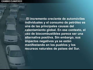 -  El incremento creciente de automóviles individuales y el consumo de petróleo es una de las principales causas del calentamiento global. En ese contexto, el uso de biocombustibles parece ser una alternativa positiva. Sin embargo, sus impactos negativos ya se están manifestando en los pueblos y los recursos naturales de países del Sur. 