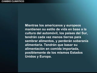 Mientras los americanos y europeos mantienen su estilo de vida en base a la cultura del automóvil, los países del Sur, tendrán cada vez menos tierras para sembrar alimentos, y perderán soberanía alimentaria. Tendrán que basar su alimentación en comida importada, posiblemente de los mismos Estados Unidos y Europa.  