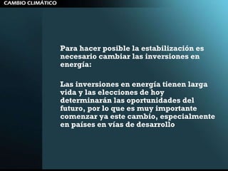 Para hacer posible la estabilización es necesario cambiar las inversiones en energía:  Las inversiones en energía tienen larga vida y las elecciones de hoy determinarán las oportunidades del futuro, por lo que es muy importante comenzar ya este cambio, especialmente en países en vías de desarrollo 