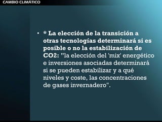 * La elección de la transición a otras tecnologías determinará si es posible o no la estabilización de CO2: " la elección del 'mix' energético e inversiones asociadas determinará si se pueden estabilizar y a qué niveles y coste, las concentraciones de gases invernadero". 