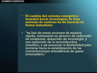 El cambio del sistema energético mundial hacia tecnologías de baja emisión de carbono ha de hacerse de forma inmediata:  " se han de tomar acciones de manera rápida, incluyendo un abanico de reducción de emisiones, desarrollo de tecnología, y una reducción de la incertidumbre científica, y así aumentar la flexibilidad para moverse hacia la estabilización de las concentraciones atmosféricas de gases invernadero."  