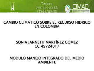 CAMBIO CLIMATICO SOBRE EL RECURSO HIDRICO 
EN COLOMBIA 
SONIA JANNETH MARTÍNEZ GÓMEZ 
CC 49724017 
MODULO MANEJO INTEGRADO DEL MEDIO 
AMBIENTE 
 