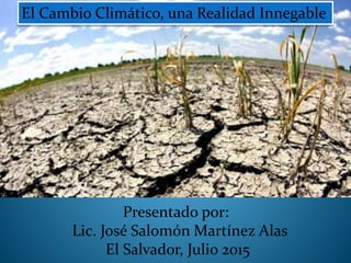 Presentado por:
Lic. José Salomón Martínez Alas
El Salvador, Julio 2015
El Cambio Climático, una Realidad Innegable
 