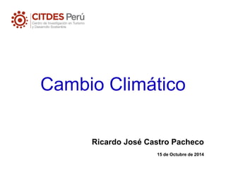 Cambio Climático 
Ricardo José Castro Pacheco 
15 de Octubre de 2014  