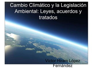 Cambio Climático y la Legislación
Ambiental: Leyes, acuerdos y
tratados
Víctor Hiram López
Fernández
 