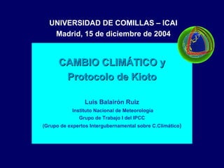 UNIVERSIDAD DE COMILLAS – ICAI
   Madrid, 15 de diciembre de 2004


      CAMBIO CLIMÁTICO y
       Protocolo de Kioto

                 Luis Balairón Ruiz
           Instituto Nacional de Meteorología
              Grupo de Trabajo I del IPCC
(Grupo de expertos Intergubernamental sobre C.Climático)
 