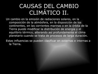 CAUSAS DEL CAMBIO CLIMÁTICO II. Un cambio en la emisión de radiaciones solares, en la composición de la atmósfera, en la disposición de los continentes, en las corrientes marinas o en la órbita de la Tierra puede modificar la distribución de energía y el equilibrio térmico, alterando así profundamente el clima planetario cuando se trata de procesos de larga duración. Estas influencias se pueden clasificar en externas e internas a la Tierra. 