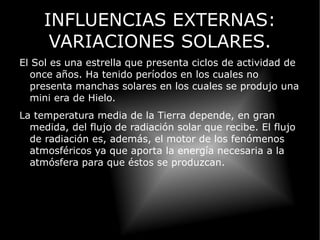INFLUENCIAS EXTERNAS: VARIACIONES SOLARES. El Sol es una estrella que presenta ciclos de actividad de once años. Ha tenido períodos en los cuales no presenta manchas solares en los cuales se produjo una mini era de Hielo. 