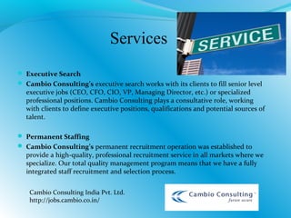 Services
 Executive Search
 Cambio Consulting’s executive search works with its clients to fill senior level
executive jobs (CEO, CFO, CIO, VP, Managing Director, etc.) or specialized
professional positions. Cambio Consulting plays a consultative role, working
with clients to define executive positions, qualifications and potential sources of
talent.
 Permanent Staffing
 Cambio Consulting’s permanent recruitment operation was established to
provide a high-quality, professional recruitment service in all markets where we
specialize. Our total quality management program means that we have a fully
integrated staff recruitment and selection process.
Cambio Consulting India Pvt. Ltd.
http://jobs.cambio.co.in/
 