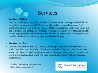  Contract Staffing
 Contract Staffing is the perfect solution for companies that require flexibility in
today’s ever-changing world. When our clients find themselves in need of
additional support, we seek out Subject Matter Experts (SMEs) to help them get
the job done. We provide IT resources from senior level Project Managers all the
way to support staff. Whether it’s a few months or a few years, we can meet your
specific needs and provide the right candidates for you.
 Contract to Hire
 Contract-to-Hire is similar to Contract Staffing except that when the contract
ends, the client has the option to hire the candidate. Contract-to-Hire services
allow our clients to work with an employee over a period of time to monitor their
work performance. And, when the time is right, clients may offer permanent
employment
Cambio Consulting India Pvt. Ltd.
http://jobs.cambio.co.in/
Services
 