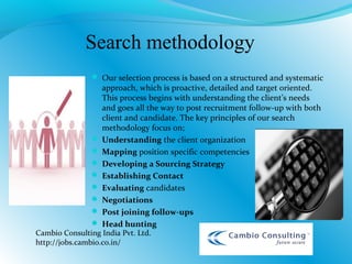 Search methodology
 Our selection process is based on a structured and systematic
approach, which is proactive, detailed and target oriented.
This process begins with understanding the client’s needs
and goes all the way to post recruitment follow-up with both
client and candidate. The key principles of our search
methodology focus on;
 Understanding the client organization
 Mapping position specific competencies
 Developing a Sourcing Strategy
 Establishing Contact
 Evaluating candidates
 Negotiations
 Post joining follow-ups
 Head hunting
Cambio Consulting India Pvt. Ltd.
http://jobs.cambio.co.in/
 