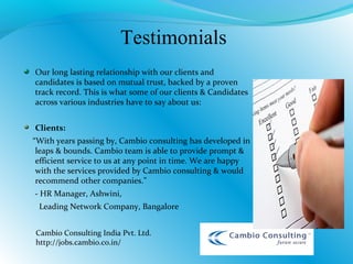 Our long lasting relationship with our clients and
candidates is based on mutual trust, backed by a proven
track record. This is what some of our clients & Candidates
across various industries have to say about us:
Clients:
“With years passing by, Cambio consulting has developed in
leaps & bounds. Cambio team is able to provide prompt &
efficient service to us at any point in time. We are happy
with the services provided by Cambio consulting & would
recommend other companies.”
- HR Manager, Ashwini,
Leading Network Company, Bangalore
Testimonials
Cambio Consulting India Pvt. Ltd.
http://jobs.cambio.co.in/
 