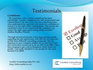  Candidates:
 “ My experience with Cambio consulting has been
remarkable. Cambio consultants are very professional and
I found them to be one of the very few consulting firms
who understand the expertise and needs of a candidate to
match it to the right client requirements. This means the
candidate's time is not wasted and the candidate can
expect the right opportunity being made available." -
Audhut Kholkar (Nortel)
 Through several job portals, I have been getting emails
regarding the job opportunity with IBM for the same job
profile from different consulting companies. But my
response to your company yielded me an interview time
slot which later turned out to be an offer from IBM. I have
been longing to get a job in Bangalore which fitted my
profile. I am really thankful to you people for the same. -
Savithri E.K.(IBM)
 
Testimonials
Cambio Consulting India Pvt. Ltd.
http://jobs.cambio.co.in/
 