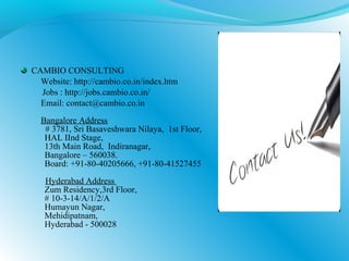CAMBIO CONSULTING
Website: http://cambio.co.in/index.htm
Jobs : http://jobs.cambio.co.in/
Email: contact@cambio.co.in
Bangalore Address
# 3781, Sri Basaveshwara Nilaya, 1st Floor,
HAL IInd Stage,
13th Main Road, Indiranagar,
Bangalore – 560038.
Board: +91-80-40205666, +91-80-41527455
Hyderabad Address
Zum Residency,3rd Floor,
# 10-3-14/A/1/2/A
Humayun Nagar,
Mehidipatnam,
Hyderabad - 500028
 