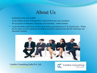 About Us
 Established in the year of 2005.
 Team Cambio consists of 60 specialist Technical Recruiter and Consultants.
 We are present in Bangalore, Karnataka and Hyderabad, Andhra Pradesh.
 To provide better client focus we have built domain specialization in IT & General areas. Within
the two areas, we have organized our domain specialists organized into specific technology and
functional verticals.
Cambio Consulting India Pvt. Ltd.
http://jobs.cambio.co.in/
 