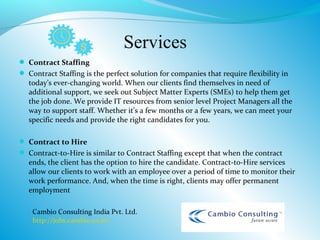 Services
 Contract Staffing
 Contract Staffing is the perfect solution for companies that require flexibility in
  today’s ever-changing world. When our clients find themselves in need of
  additional support, we seek out Subject Matter Experts (SMEs) to help them get
  the job done. We provide IT resources from senior level Project Managers all the
  way to support staff. Whether it’s a few months or a few years, we can meet your
  specific needs and provide the right candidates for you.

 Contract to Hire
 Contract-to-Hire is similar to Contract Staffing except that when the contract
  ends, the client has the option to hire the candidate. Contract-to-Hire services
  allow our clients to work with an employee over a period of time to monitor their
  work performance. And, when the time is right, clients may offer permanent
  employment

    Cambio Consulting India Pvt. Ltd.
    http://jobs.cambio.co.in/
 
