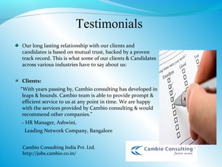 Testimonials
Our long lasting relationship with our clients and
candidates is based on mutual trust, backed by a proven
track record. This is what some of our clients & Candidates
across various industries have to say about us:


Clients:
“With years passing by, Cambio consulting has developed in
 leaps & bounds. Cambio team is able to provide prompt &
 efficient service to us at any point in time. We are happy
 with the services provided by Cambio consulting & would
 recommend other companies.”
- HR Manager, Ashwini,
 Leading Network Company, Bangalore


Cambio Consulting India Pvt. Ltd.
http://jobs.cambio.co.in/
 