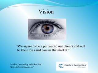 Vision




      “We aspire to be a partner to our clients and will
      be their eyes and ears in the market.”



Cambio Consulting India Pvt. Ltd.
http://jobs.cambio.co.in/
 