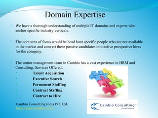 Domain Expertise
 We have a thorough understanding of multiple IT domains and experts who
  anchor specific industry verticals.

 The core area of focus would be head hunt specific people who are not available
  in the market and convert these passive candidates into active prospective hires
  for the company.

 The senior management team in Cambio has a vast experience in HRM and
  Consulting. Services Offered;
           Talent Acquisition
           Executive Search
           Permanent Staffing
           Contract Staffing
           Contract to Hire

   Cambio Consulting India Pvt. Ltd.
   http://jobs.cambio.co.in/
 