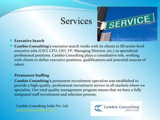 Services
 Executive Search
 Cambio Consulting’s executive search works with its clients to fill senior level
  executive jobs (CEO, CFO, CIO, VP, Managing Director, etc.) or specialized
  professional positions. Cambio Consulting plays a consultative role, working
  with clients to define executive positions, qualifications and potential sources of
  talent.

 Permanent Staffing
 Cambio Consulting’s permanent recruitment operation was established to
  provide a high-quality, professional recruitment service in all markets where we
  specialize. Our total quality management program means that we have a fully
  integrated staff recruitment and selection process.


    Cambio Consulting India Pvt. Ltd.
    http://jobs.cambio.co.in/
 