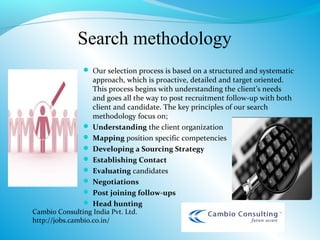 Search methodology
                Our selection process is based on a structured and systematic
                 approach, which is proactive, detailed and target oriented.
                 This process begins with understanding the client’s needs
                 and goes all the way to post recruitment follow-up with both
                 client and candidate. The key principles of our search
                 methodology focus on;
                Understanding the client organization
                Mapping position specific competencies
                Developing a Sourcing Strategy
                Establishing Contact
                Evaluating candidates
                Negotiations
                Post joining follow-ups
                 Head hunting
Cambio Consulting India Pvt. Ltd.
http://jobs.cambio.co.in/
 
