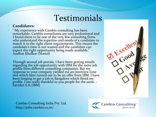 Testimonials
 Candidates:
   “ My experience with Cambio consulting has been
    remarkable. Cambio consultants are very professional and
    I found them to be one of the very few consulting firms
    who understand the expertise and needs of a candidate to
    match it to the right client requirements. This means the
    candidate's time is not wasted and the candidate can
    expect the right opportunity being made available." -
    Audhut Kholkar (Nortel)

   Through several job portals, I have been getting emails
    regarding the job opportunity with IBM for the same job
    profile from different consulting companies. But my
    response to your company yielded me an interview time
    slot which later turned out to be an offer from IBM. I have
    been longing to get a job in Bangalore which fitted my
    profile. I am really thankful to you people for the same. -
    Savithri E.K.(IBM)

 




      Cambio Consulting India Pvt. Ltd.
      http://jobs.cambio.co.in/
 