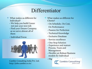 Differentiator
    What makes us different for         What makes us different for
     Individual?                          Clients?
    - We help you build Career            - On Schedule, On Cost,
       not just your next Job               On Performance
    - Find your Dream Company
      as we serve almost all of           - Passion for Perfection
      them                                - Technical Knowledge
    - Individual Focus                    - Exclusive Database
                                          - Service excellence
                                          - One Stop Solution
                                          - Experience and mature
                                            Process, Team and
                                            Management
                                          - Flexible yet Robust Business
                                            models for Individual
                                          - Highest degree of Work Ethics
    Cambio Consulting India Pvt. Ltd.
    http://jobs.cambio.co.in/
 