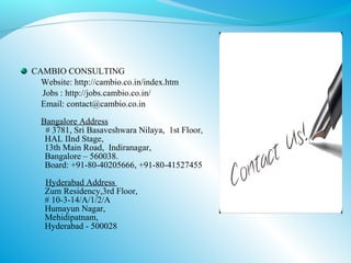 CAMBIO CONSULTING
  Website: http://cambio.co.in/index.htm
  Jobs : http://jobs.cambio.co.in/
  Email: contact@cambio.co.in
  Bangalore Address
   # 3781, Sri Basaveshwara Nilaya, 1st Floor,
   HAL IInd Stage,
   13th Main Road, Indiranagar,
   Bangalore – 560038.
   Board: +91-80-40205666, +91-80-41527455
   Hyderabad Address
   Zum Residency,3rd Floor,
   # 10-3-14/A/1/2/A
   Humayun Nagar,
   Mehidipatnam,
   Hyderabad - 500028
 