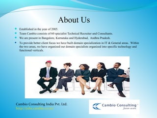 About Us
 Established in the year of 2005.
 Team Cambio consists of 60 specialist Technical Recruiter and Consultants.
 We are present in Bangalore, Karnataka and Hyderabad, Andhra Pradesh.
   To provide better client focus we have built domain specialization in IT & General areas. Within
    the two areas, we have organized our domain specialists organized into specific technology and
    functional verticals.




Cambio Consulting India Pvt. Ltd.
http://jobs.cambio.co.in/
 