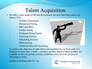 Talent Acquisition
 We offer a wide range of HR and Recruitment Services that help reduce our
  client’s TCO.
            Turnkey Assignment
            Outsourced Hiring
            HRO and RPO
            Fresher Hiring
            Weekend Hiring Events
            Screening Services
            Scheduling Services
            HR Screening
            Technical Interview Screening
 To achieve the objective of right client and candidate fit, we have with us a
  database of more than 7 lakhs + exclusive profiles. Many of these profiles, not
  available on the job portals, include candidates who are in the process of
  relocating to India.
   Cambio Consulting India Pvt. Ltd.
   http://jobs.cambio.co.in/
 
