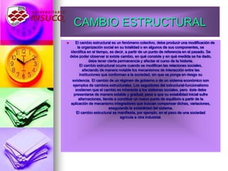 CAMBIO ESTRUCTURAL
 El cambio estructural es un fenómeno colectivo, debe producir una modificación de
la organización social en su totalidad o en algunos de sus componentes, se
identifica en el tiempo, es decir, a partir de un punto de referencia en el pasado. Se
debe poder observar si existe cambio, en qué consiste y en qué medida se ha dado,
debe tener cierta permanencia y afectar el curso de la historia.
El cambio estructural ocurre cuando se modifican las relaciones sociales,
afectando de manera notable los mecanismos de interacción entre las
instituciones que conforman a la sociedad, sin que se ponga en riesgo su
existencia. El cambio de un régimen de gobierno o de un sistema económico son
ejemplos de cambios estructurales. Los seguidores del estructural-funcionalismo
sostienen que el cambio es inherente a los sistemas sociales, pero éste debe
presentarse de manera estable y gradual; pese a que su estabilidad inicial sufre
alternaciones, tiende a constituir un nuevo punto de equilibrio a partir de la
aplicación de mecanismo integradores que buscan compensar dichas, variaciones,
asegurando la estabilidad del sistema.
El cambio estructural se manifiesta, por ejemplo, en el paso de una sociedad
agrícola a otra industrial.
 