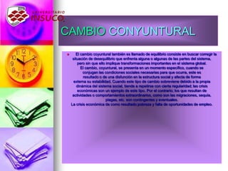 CAMBIO CONYUNTURAL
 El cambio coyuntural también es llamado de equilibrio consiste en buscar corregir la
situación de desequilibrio que enfrenta alguna o algunas de las partes del sistema,
pero sin que ello implique transformaciones importantes en el sistema global.
El cambio, coyuntural, se presenta en un momento específico, cuando se
conjugan las condiciones sociales necesarias para que ocurra, este es
resultado o de una disfunción en la estructura social y afecta de forma
externa su estabilidad. Cuando este tipo de cambio sobreviene debido a la propia
dinámica del sistema social, tiende a repetirse con cierta regularidad; las crisis
económicas son un ejemplo de este tipo. Por el contrario; los que resultan de
actividades o comportamientos extraordinarios, como son las migraciones, sequía,
plagas, etc. son contingentes y eventuales.
La crisis económica da como resultado pobreza y falta de oportunidades de empleo.
 