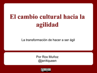 El cambio cultural hacia la
agilidad
Por Rox Muñoz
@jeri4queen
La transformación de hacer a ser ágil
 