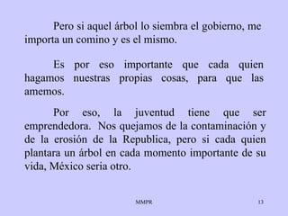 Pero si aquel árbol lo   siembra el gobierno ,  me   importa   un comino y es el mismo.  Por eso, la juventud   tiene que ser emprendedora.  Nos quejamos de la   contaminación y de la   erosión   de la Republica, pero si cada quien plantara un   árbol en cada momento   importante de su vida, México   seria   otro .  Es por eso   importante que cada quien hagamos nuestras propias cosas, para que las   amemos. 