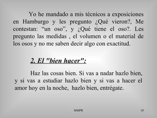 MMPR 10
Yo he mandado a mis técnicos a exposiciones
en Hamburgo y les pregunto ¿Qué vieron?, Me
contestan: “un oso”, y ¿Qué tiene el oso?. Les
pregunto las medidas , el volumen o el material de
los osos y no me saben decir algo con exactitud.
Haz las cosas bien. Si vas a nadar hazlo bien,
y si vas a estudiar hazlo bien y si vas a hacer el
amor hoy en la noche, hazlo bien, entrégate.
2. El "bien hacer":
 