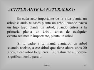 MMPR 12
ACTITUD ANTE LA NATURALEZA:
Si tu padre y tu mamá plantaron un árbol
cuando naciste, a ese árbol que tiene ahora unos 20
años, a ese árbol lo quieres. Si, realmente si, porque
significa mucho para ti.
En cada acto importante de la vida planta un
árbol: cuando te cases planta un árbol, cuando nazca
un hijo tuyo planta un árbol, cuando entres a la
primaria planta un árbol, antes de cualquier
evento realmente importante, planta un árbol.
 