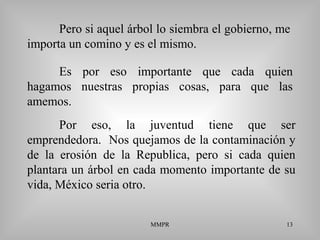 MMPR 13
Pero si aquel árbol lo siembra el gobierno, me
importa un comino y es el mismo.
Por eso, la juventud tiene que ser
emprendedora. Nos quejamos de la contaminación y
de la erosión de la Republica, pero si cada quien
plantara un árbol en cada momento importante de su
vida, México seria otro.
Es por eso importante que cada quien
hagamos nuestras propias cosas, para que las
amemos.
 
