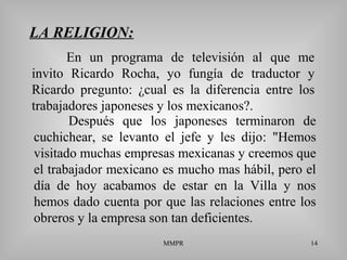 MMPR 14
LA RELIGION:
Después que los japoneses terminaron de
cuchichear, se levanto el jefe y les dijo: "Hemos
visitado muchas empresas mexicanas y creemos que
el trabajador mexicano es mucho mas hábil, pero el
día de hoy acabamos de estar en la Villa y nos
hemos dado cuenta por que las relaciones entre los
obreros y la empresa son tan deficientes.
En un programa de televisión al que me
invito Ricardo Rocha, yo fungía de traductor y
Ricardo pregunto: ¿cual es la diferencia entre los
trabajadores japoneses y los mexicanos?.
 