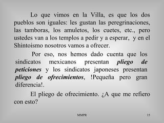 MMPR 15
Lo que vimos en la Villa, es que los dos
pueblos son iguales: les gustan las peregrinaciones,
las tamboras, los amuletos, los cuetes, etc., pero
ustedes van a los templos a pedir y a esperar, y en el
Shintoismo nosotros vamos a ofrecer.
El pliego de ofrecimiento. ¿A que me refiero
con esto?
Por eso, nos hemos dado cuenta que los
sindicatos mexicanos presentan pliego de
peticiones y los sindicatos japoneses presentan
pliego de ofrecimientos, !Pequeña pero gran
diferencia!.
 