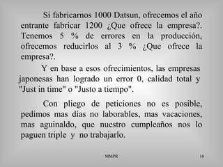 MMPR 16
Si fabricarnos 1000 Datsun, ofrecemos el año
entrante fabricar 1200 ¿Que ofrece la empresa?.
Tenemos 5 % de errores en la producción,
ofrecemos reducirlos al 3 % ¿Que ofrece la
empresa?.
Con pliego de peticiones no es posible,
pedimos mas días no laborables, mas vacaciones,
mas aguinaldo, que nuestro cumpleaños nos lo
paguen triple y no trabajarlo.
Y en base a esos ofrecimientos, las empresas
japonesas han logrado un error 0, calidad total y
"Just in time" o "Justo a tiempo".
 