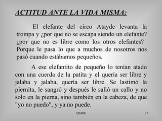 MMPR 17
ACTITUD ANTE LA VIDA MISMA:
A ese elefantito de pequeño lo tenían atado
con una cuerda de la patita y el quería ser libre y
jalaba y jalaba, quería ser libre. Se lastimó la
piernita, le sangró y después le salió un callo y no
solo en la pierna, sino también en la cabeza, de que
"yo no puedo", y ya no puede.
El elefante del circo Atayde levanta la
trompa y ¿por que no se escapa siendo un elefante?
¿por que no es libre como los otros elefantes?
Porque le pasa lo que a muchos de nosotros nos
pasó cuando estábamos pequeños.
 