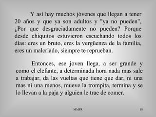 MMPR 18
Y así hay muchos jóvenes que llegan a tener
20 años y que ya son adultos y "ya no pueden",
¿Por que desgraciadamente no pueden? Porque
desde chiquitos estuvieron escuchando todos los
días: eres un bruto, eres la vergüenza de la familia,
eres un malcriado, siempre te reprueban.
Entonces, ese joven llega, a ser grande y
como el elefante, a determinada hora nada mas sale
a trabajar, da las vueltas que tiene que dar, ni una
mas ni una menos, mueve la trompita, termina y se
lo llevan a la paja y alguien le trae de comer.
 