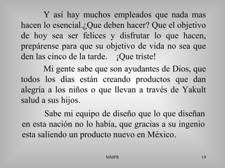 MMPR 19
Y así hay muchos empleados que nada mas
hacen lo esencial.¿Que deben hacer? Que el objetivo
de hoy sea ser felices y disfrutar lo que hacen,
prepárense para que su objetivo de vida no sea que
den las cinco de la tarde. ¡Que triste!
Sabe mi equipo de diseño que lo que diseñan
en esta nación no lo había, que gracias a su ingenio
esta saliendo un producto nuevo en México.
Mi gente sabe que son ayudantes de Dios, que
todos los días están creando productos que dan
alegría a los niños o que llevan a través de Yakult
salud a sus hijos.
 
