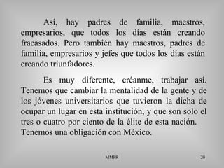 MMPR 20
Así, hay padres de familia, maestros,
empresarios, que todos los días están creando
fracasados. Pero también hay maestros, padres de
familia, empresarios y jefes que todos los días están
creando triunfadores.
Es muy diferente, créanme, trabajar así.
Tenemos que cambiar la mentalidad de la gente y de
los jóvenes universitarios que tuvieron la dicha de
ocupar un lugar en esta institución, y que son solo el
tres o cuatro por ciento de la élite de esta nación.
Tenemos una obligación con México.
 