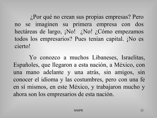 MMPR 21
¿Por qué no crean sus propias empresas? Pero
no se imaginen su primera empresa con dos
hectáreas de largo, ¡No! ¿No! ¿Cómo empezamos
todos los empresarios? Pues tenían capital. ¡No es
cierto!
Yo conozco a muchos Libaneses, Israelitas,
Españoles, que llegaron a esta nación, a México, con
una mano adelante y una atrás, sin amigos, sin
conocer el idioma y las costumbres, pero con una fe
en sí mismos, en este México, y trabajaron mucho y
ahora son los empresarios de esta nación.
 