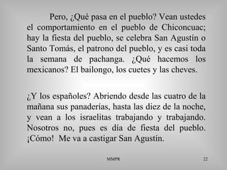 MMPR 22
Pero, ¿Qué pasa en el pueblo? Vean ustedes
el comportamiento en el pueblo de Chiconcuac;
hay la fiesta del pueblo, se celebra San Agustín o
Santo Tomás, el patrono del pueblo, y es casi toda
la semana de pachanga. ¿Qué hacemos los
mexicanos? El bailongo, los cuetes y las cheves.
¿Y los españoles? Abriendo desde las cuatro de la
mañana sus panaderías, hasta las diez de la noche,
y vean a los israelitas trabajando y trabajando.
Nosotros no, pues es día de fiesta del pueblo.
¡Cómo! Me va a castigar San Agustín.
 